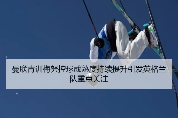 曼联青训梅努控球成熟度持续提升引发英格兰队重点关注