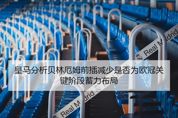 皇马分析贝林厄姆前插减少是否为欧冠关键阶段蓄力布局