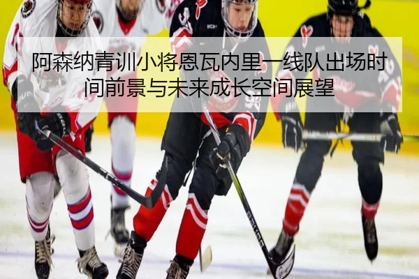 阿森纳青训小将恩瓦内里一线队出场时间前景与未来成长空间展望