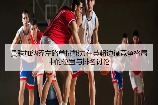 曼联加纳乔左路单挑能力在英超边锋竞争格局中的位置与排名讨论