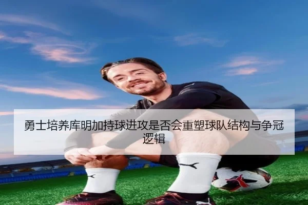 勇士培养库明加持球进攻是否会重塑球队结构与争冠逻辑