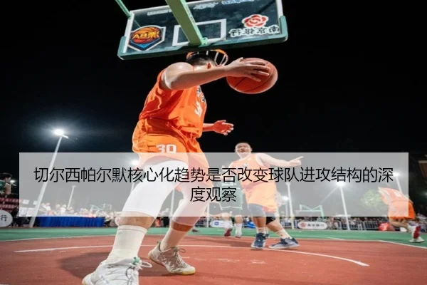 切尔西帕尔默核心化趋势是否改变球队进攻结构的深度观察