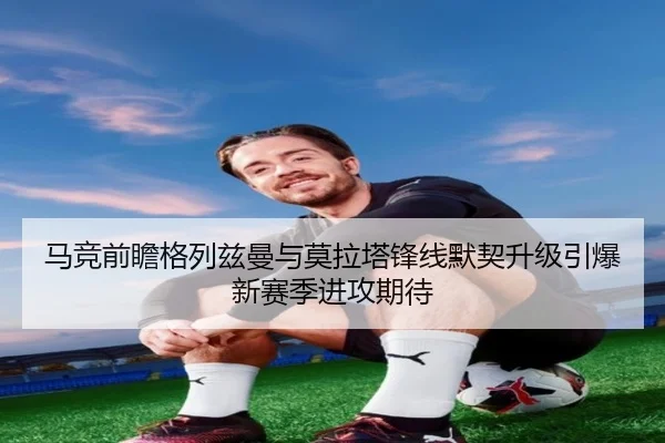 马竞前瞻格列兹曼与莫拉塔锋线默契升级引爆新赛季进攻期待