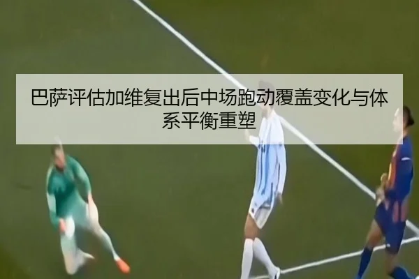 巴萨评估加维复出后中场跑动覆盖变化与体系平衡重塑
